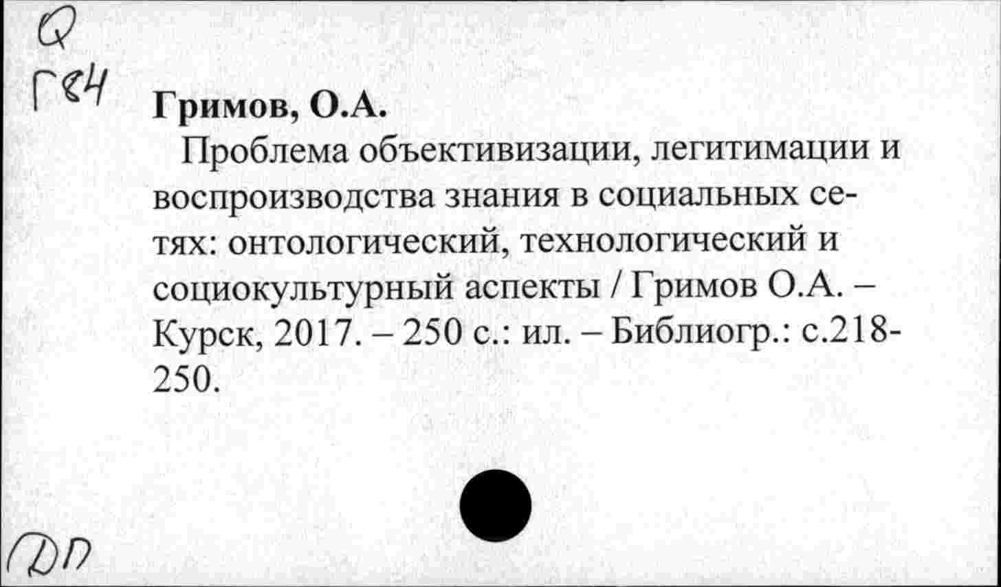 ﻿
Гримов, О.А.
Проблема объективизации, легитимации и воспроизводства знания в социальных сетях: онтологический,технологический и социокультурный аспекты / Гримов О.А. -Курск, 2017. - 250 с.: ил. - Библиогр.: с.218-250.